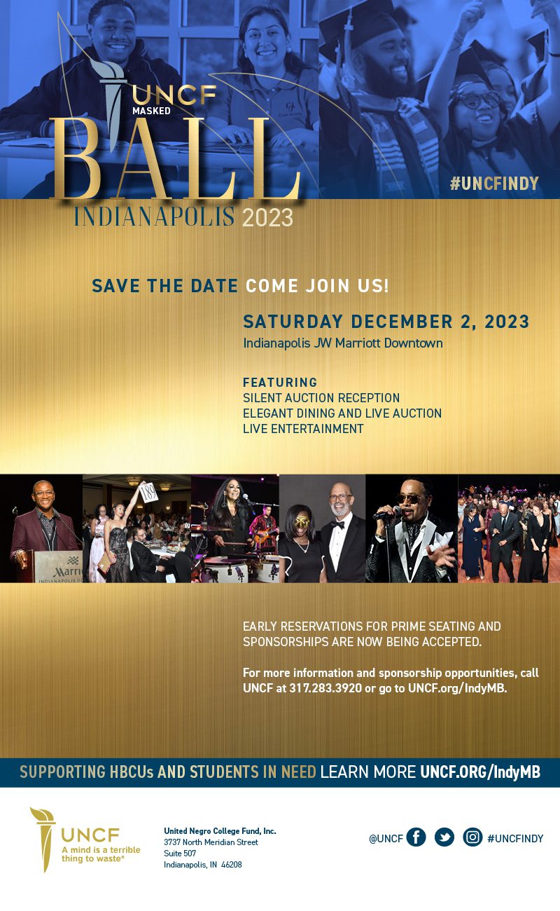 UNCF Masked Ball Indianapolis 2023| Save the date| Come Join Us| Saturday Dec. 2 2023| Indianapolis JW Marriott Downtown| Featuring Silent Auction, elegant dining and live auction, live entertainment| Early reservations for prime seating and sponsorships are now being accepted| for more information and sponsorship opportunities call UNCF at 317.283.3920 or go to UNCF.org/IndyMB