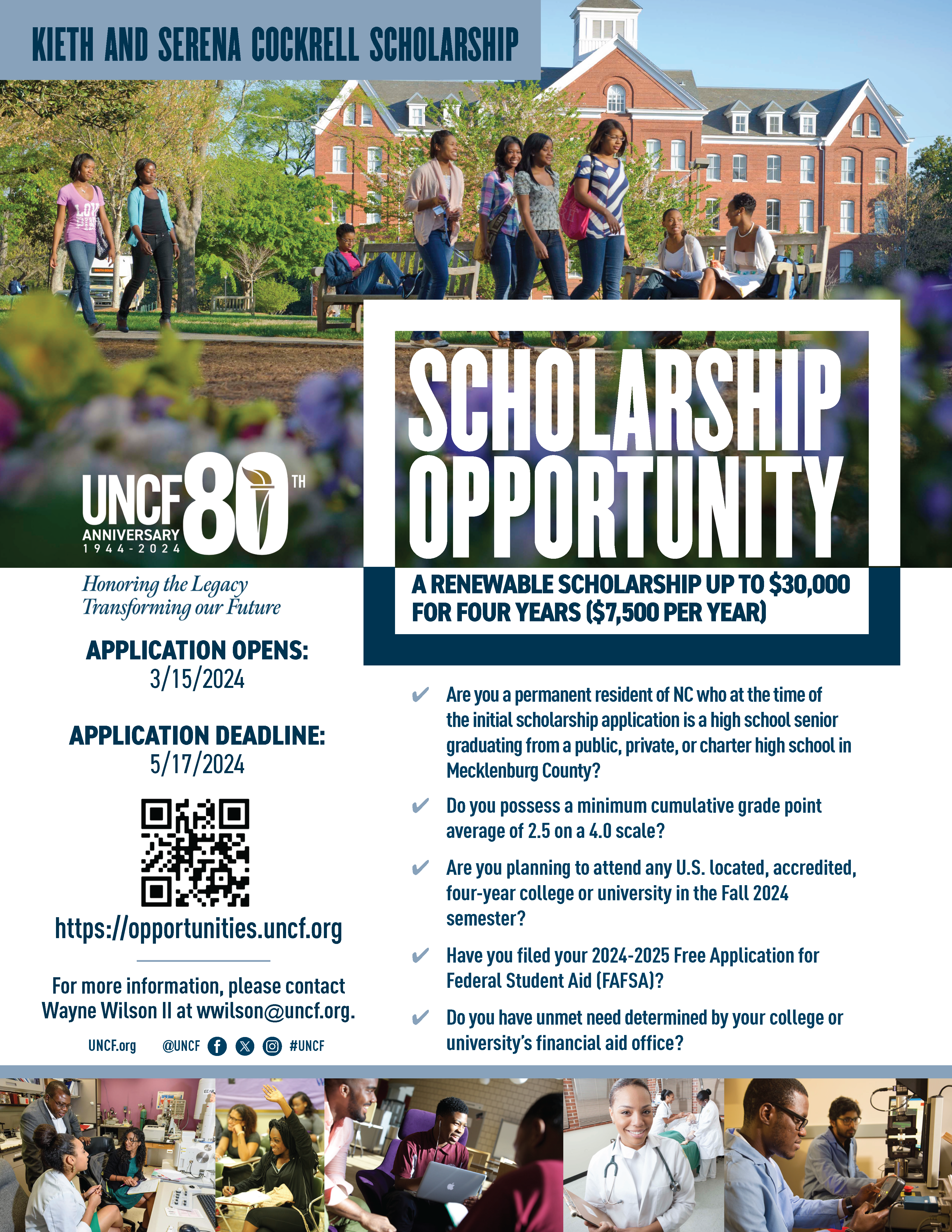 Keith and Serena Cockrell Scholarship| Scholarship Opportunity A renewable scholarship up to $30,000 for four years (7,500 per year)| UNCF 80 anniversary 1944-2024 Honoring Legacy Transforming our Future| Application Opens 3/15/2024| Application deadline 5/17/2024| https://opportunities.uncf.org| For more information, please contact Wayne Wilson II at wwilson@uncf.org| Are you a permanent resident of NC who at the time of the initial scholarship application is a high school senior graduating from a public, private or charter high school in Mecklenburg County?| Do you possess a minimum cumulative grade point average of 2.5 on a 4.0 scale?| Are you planning to attend any U.S located, accredited, four-year college or university in the Fall 2024 semester?| Have you filed your 2024-2025 Free Application for Federal Student Aid (FAFSA)?| Do you have unmet need determined by your college or university's financial aid office?