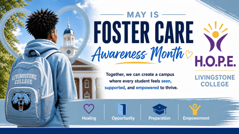 Infographic. On the left, a Black student with a blue backpack with the Livingstone College bear mascot on it stands in front of the Livingstone College campus, a blue heart surrounds him. On the right, text says: "May Is Foster Care Awareness Month. Together, we can create a campus where every student feels seen, supported, and empowered to thrive. H.O.P.E." There is a yellow heart next to Awareness Month, and the H.O.P.E. Emancipation Project logo. Above the four words on the bottom that spell out H.O.P.E., there are icons: a purple heart for Healing, an open door for Opportunity, a graduation cap for Preparation, and a yellow person icon with its hands up in the air for Empowerment.