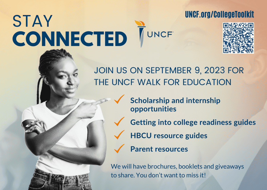 Stay Connected| Join us on September 9, 2023 For The UNCF Walk For Education | Scholarship and internship opportunities | Getting into college readiness guides| HBCU resource guides| Parent resources| We will have brochures, booklets and giveaways to share. You don't want to miss it!| UNCF.org/collegetoolkit