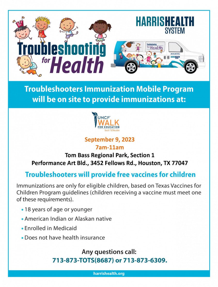 Troubleshooting for Health | Harris Health System| Troubleshooters Immunizations at | UNCF Walk For Education| September 9,2023 7am-11am| Tom Bass Regional Park, Section 1 |Performance Art Bad., 3452 Fellows Rd., Houston,TX 77047 | Troubleshooters will provide free vaccines for children| Immunizations are only for eligible children, based on Texas Vaccines for Children Program guidelines (children receiving a vaccine must meet one of these requirements). | 18 years of age or younger | American Indian or Alaska native| Enrolled in Medicaid | Does not have health Insurance | Any questions call: 713-873-TOTS(8687) or 713-973-6309.